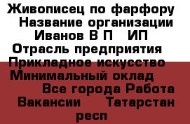 Живописец по фарфору › Название организации ­ Иванов В.П., ИП › Отрасль предприятия ­ Прикладное искусство › Минимальный оклад ­ 30 000 - Все города Работа » Вакансии   . Татарстан респ.